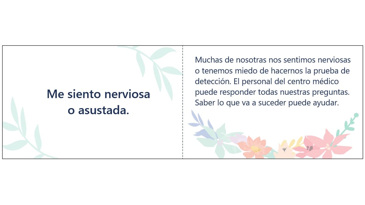 Me siento nerviosa o asustada. Muchas de nosotras nos sentimos nerviosas o tenemos miedo de hacernos la prueba de detección. El personal del centro médico puede responder todas nuestras preguntas. Saber lo que va a suceder puede ayudar.