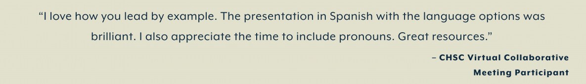 “I love how you lead by example. The presentation in Spanish with the language options was  brilliant. I also appreciate the time to include pronouns. Great resources.”  – CHSC Virtual Collaborative  Meeting Participant