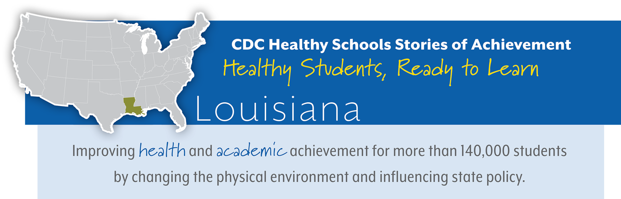 CDC Healthy Schools Stories of Achievement  Healthy Students, Ready to Learn  Louisiana Improving health and academic achievement for more than 140,000 students  by changing the physical environment and influencing state policy.