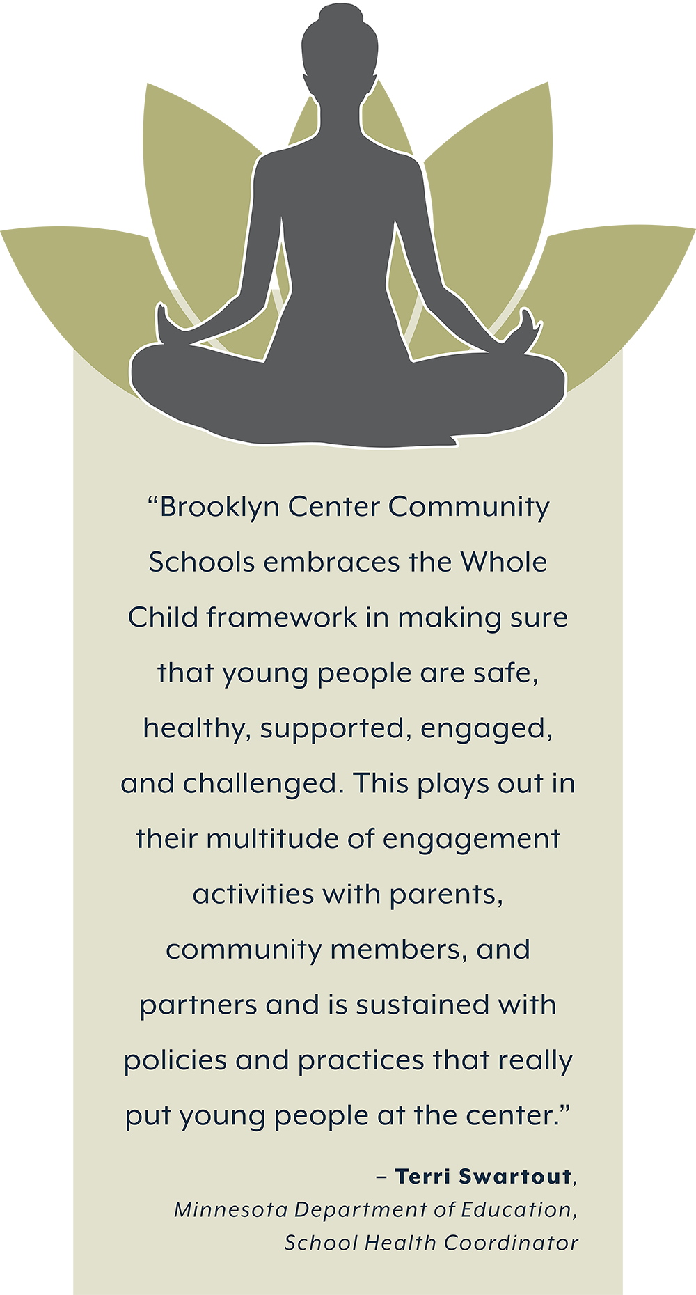 Zen image and quote. “Brooklyn Center Community  Schools embraces the Whole  Child framework in making sure  that young people are safe,  healthy, supported, engaged,  and challenged. This plays out in  their multitude of engagement activities with parents, community members, and  partners and is sustained with  policies and practices that really put young people at the center.”  – Terri Swartout,  Minnesota Department of Education,  School Health Coordinator