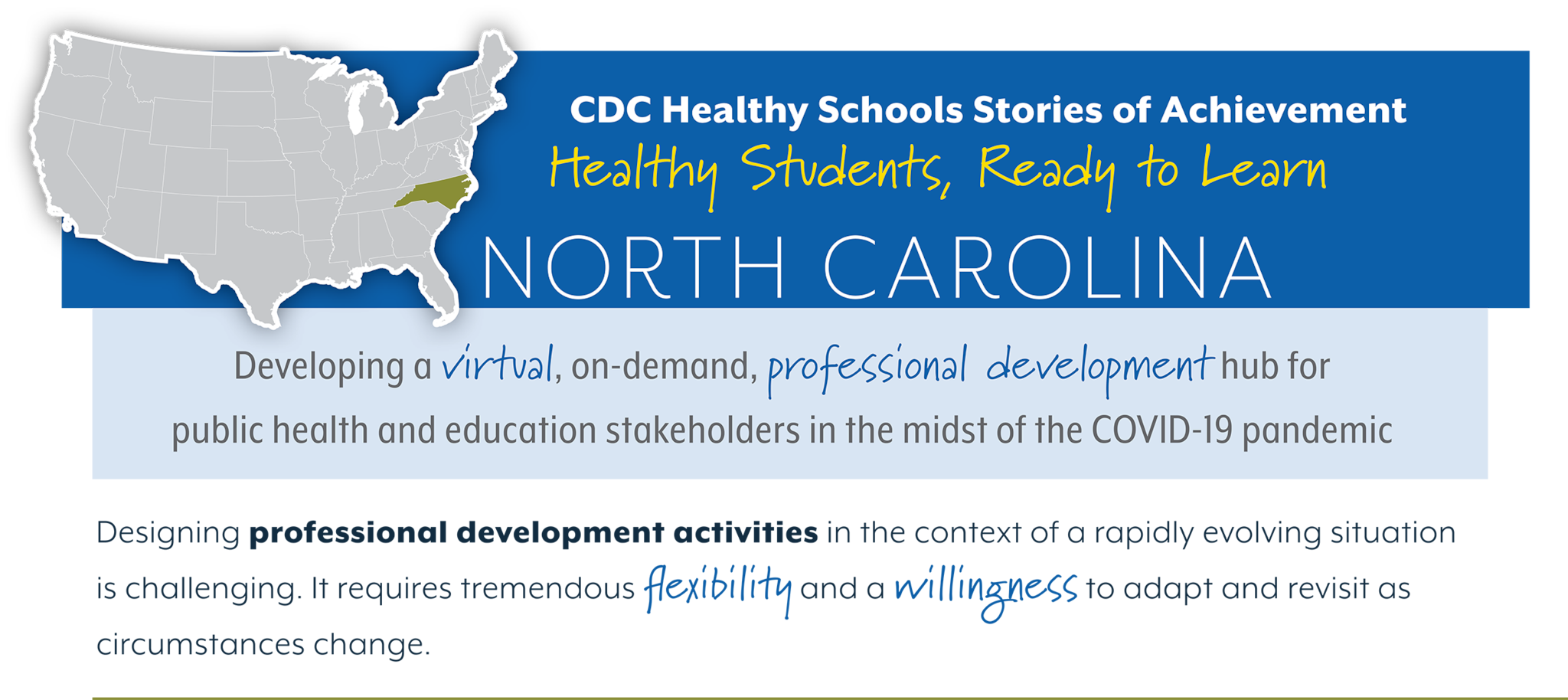 CDC Healthy Schools Stories of Achievement  Healthy Students, Ready to Learn  NORTH CAROLINA  Developing a virtual, on-demand, professional development hub for  public health and education stakeholders in the midst of the COVID-19 pandemic  Designing professional development activities in the context of a rapidly evolving situation  is challenging. It requires tremendous flexibility and a willingness to adapt and revisit as  circumstances change.