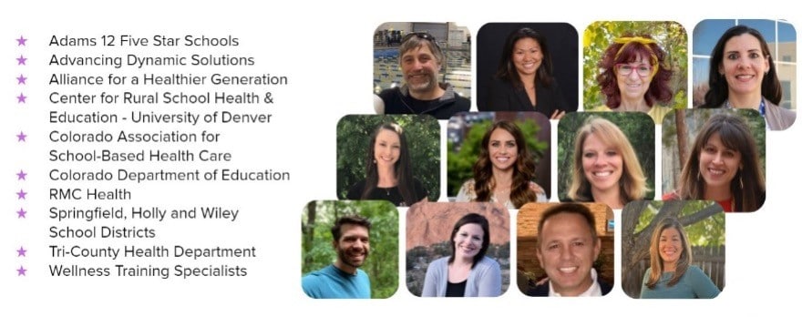 Colorado partners collage. * Adams 12 Five Star Schools * Advancing Dynamic Solutions * Alliance for a Healthier Generation * Center for Rural School Health & Education-University of Denver * Colorado Association for School-Based Health Care * Colorado Department of Education * RMC Health * Springfield, Holly and Wiley School DIstricts * Tri-County Health Department * Wellness Training Specialists