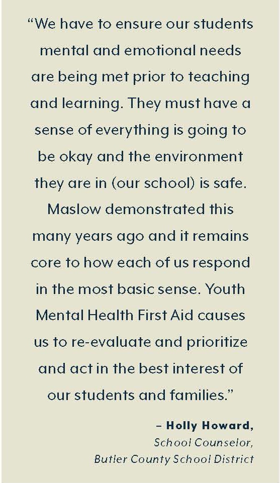 “We have to ensure our students’  mental and emotional needs are  being met prior to teaching and  learning. They must have a sense  of everything is going to be OK  and the environment they are  in (our school) is safe. Maslow  demonstrated this many years  ago, and it remains core to how  each of us respond in the most  basic sense. Youth Mental Health  First Aid causes us to re-evaluate  and prioritize and act in the best  interest of our students and  families.”  – Holly Howard,  School Counselor,  Butler County School District