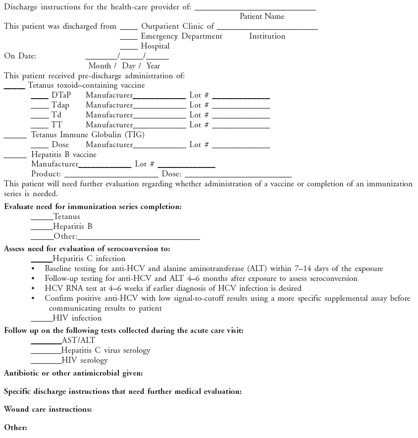 Discharge instructions for the health-care provider of: ____________________________
Patient Name
This patient was discharged from ____ Outpatient Clinic of _______________________
____ Emergency Department Institution
____ Hospital
On Date: _______/_____/_____
Month / Day / Year
This patient received pre-discharge administration of:
_____ Tetanus toxoidcontaining vaccine
____ DTaP Manufacturer____________ Lot # _____________
____ Tdap Manufacturer____________ Lot # _____________
____ Td Manufacturer____________ Lot # _____________
____ TT Manufacturer____________ Lot # _____________
_____ Tetanus Immune Globulin (TIG)
____ Dose Manufacturer____________ Lot # _____________
_____ Hepatitis B vaccine
Manufacturer____________ Lot # _____________
Product: _____________________ Dose: ________________________
This patient will need further evaluation regarding whether administration of a vaccine or completion of an immunization
series is needed.
Evaluate need for immunization series completion:
_____Tetanus
_____Hepatitis B
_____Other:___________________________
Assess need for evaluation of seroconversion to:
_____Hepatitis C infection
 Baseline testing for anti-HCV and alanine aminotransferase (ALT) within 714 days of the exposure
 Follow-up testing for anti-HCV and ALT 46 months after exposure to assess seroconversion
 HCV RNA test at 46 weeks if earlier diagnosis of HCV infection is desired
 Confirm positive anti-HCV with low signal-to-cutoff results using a more specific supplemental assay before
communicating results to patient
_____HIV infection
Follow up on the following tests collected during the acute care visit:
_______AST/ALT
_______Hepatitis C virus serology
_______HIV serology
Antibiotic or other antimicrobial given:
Specific discharge instructions that need further medical evaluation:
Wound care instructions:
Other: