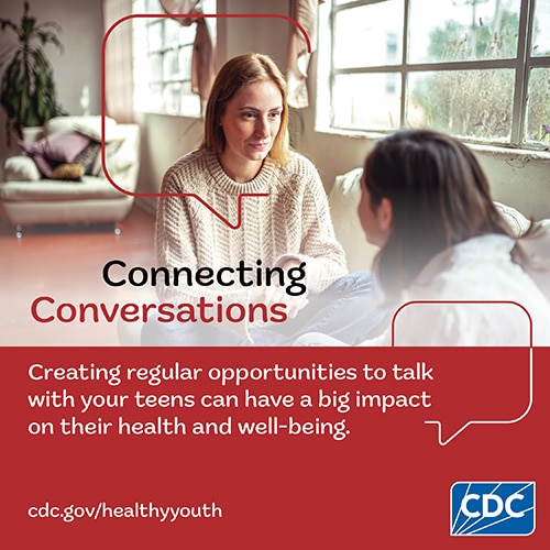 A mother sits with her teenaged daughter to ask about her daughter’s day. Text reads, “Connecting Conversations. Creating regular opportunities to talk with your teens can have a big impact on their health and well-being. cdc dot gov slash healthy youth”