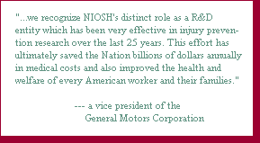 %26quot;. . .we recognize NIOSH's distinct role as a R%26amp;D entity which has been very effective in injury prevention research over the last 25 years. This effort has ultimately saved the Nation billions of dollars annually in medical costs and also improved the health and welfare of every American worker and their families.%26quot; %26mdash; a vice president of the General Motors Corporation